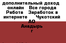 дополнительный доход  онлайн - Все города Работа » Заработок в интернете   . Чукотский АО,Анадырь г.